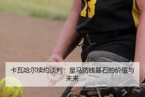 卡瓦哈尔续约谈判：皇马防线基石的价值与未来