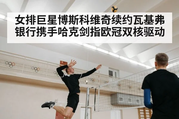 女排巨星博斯科维奇续约瓦基弗银行携手哈克剑指欧冠双核驱动